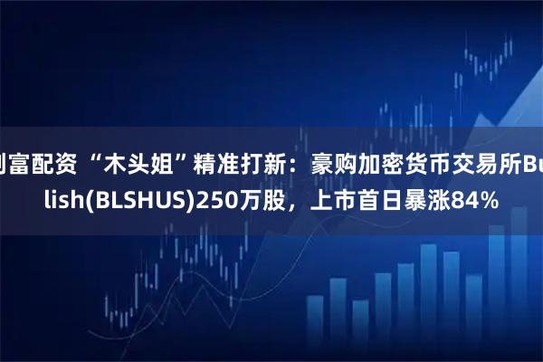 创富配资 “木头姐”精准打新：豪购加密货币交易所Bullish(BLSHUS)250万股，上市首日暴涨84%