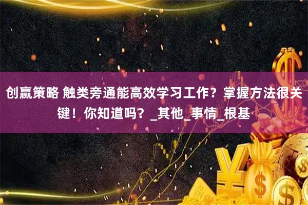 创赢策略 触类旁通能高效学习工作？掌握方法很关键！你知道吗？_其他_事情_根基