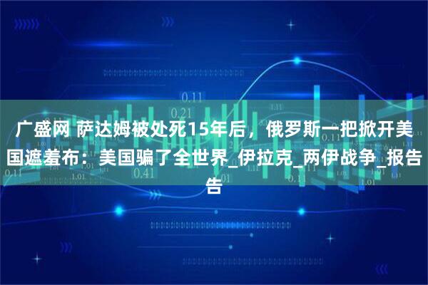 广盛网 萨达姆被处死15年后，俄罗斯一把掀开美国遮羞布：美国骗了全世界_伊拉克_两伊战争_报告