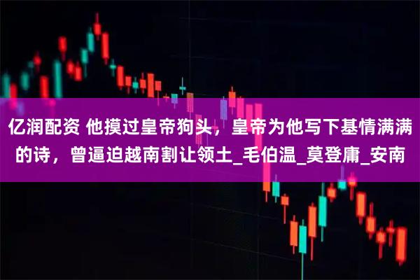 亿润配资 他摸过皇帝狗头，皇帝为他写下基情满满的诗，曾逼迫越南割让领土_毛伯温_莫登庸_安南