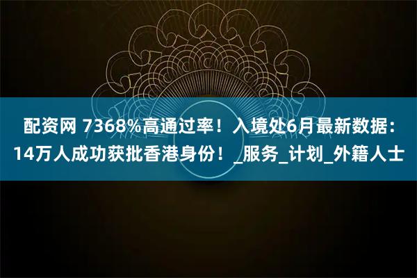 配资网 7368%高通过率！入境处6月最新数据：14万人成功获批香港身份！_服务_计划_外籍人士