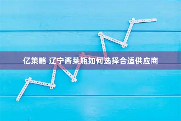 亿策略 辽宁酱菜瓶如何选择合适供应商