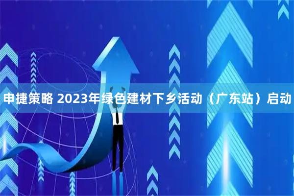 申捷策略 2023年绿色建材下乡活动（广东站）启动