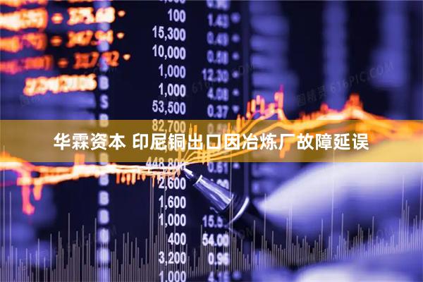 华霖资本 印尼铜出口因冶炼厂故障延误