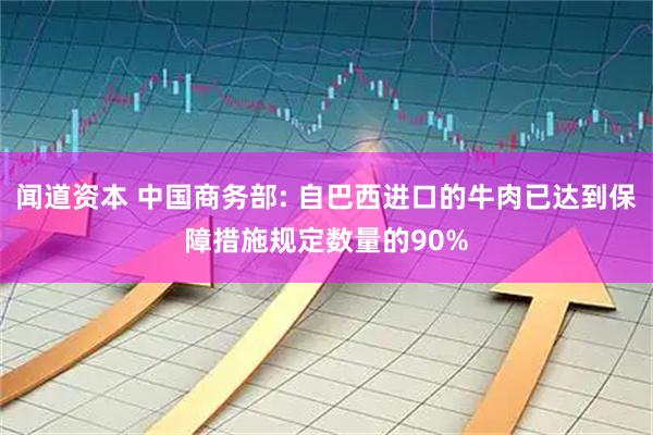 闻道资本 中国商务部: 自巴西进口的牛肉已达到保障措施规定数量的90%