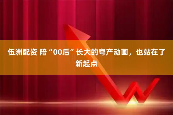 伍洲配资 陪“00后”长大的粤产动画，也站在了新起点