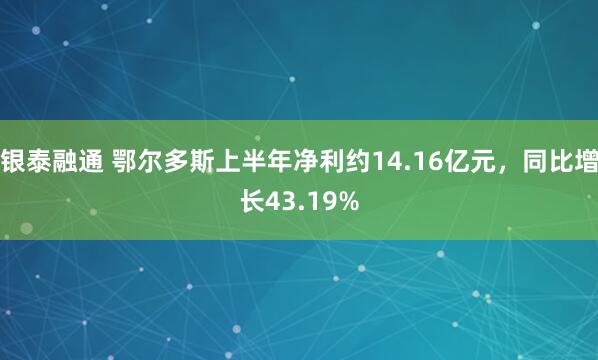 银泰融通 鄂尔多斯上半年净利约14.16亿元，同比增长43.19%