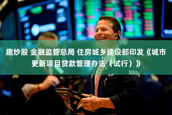 趣炒股 金融监管总局 住房城乡建设部印发《城市更新项目贷款管理办法（试行）》