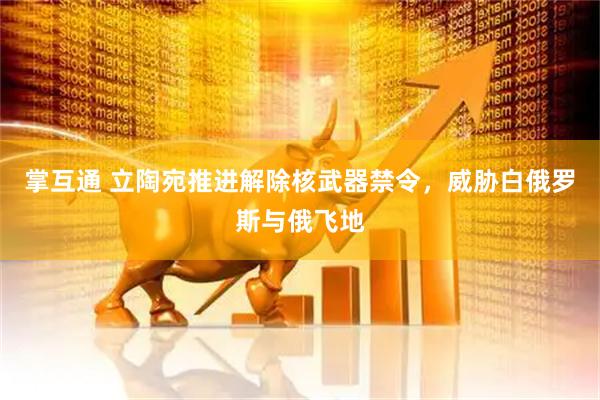 掌互通 立陶宛推进解除核武器禁令，威胁白俄罗斯与俄飞地
