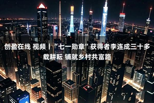 创盈在线 视频丨“七一勋章”获得者李连成三十多载耕耘 铺就乡村共富路